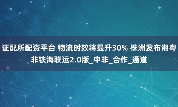 证配所配资平台 物流时效将提升30% 株洲发布湘粤非铁海联运2.0版_中非_合作_通道