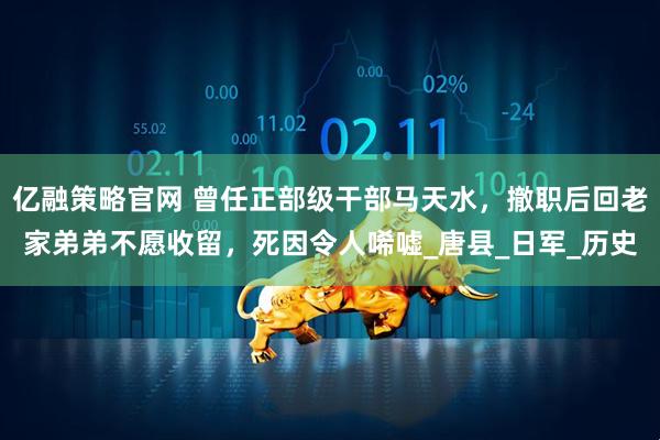 亿融策略官网 曾任正部级干部马天水，撤职后回老家弟弟不愿收留，死因令人唏嘘_唐县_日军_历史