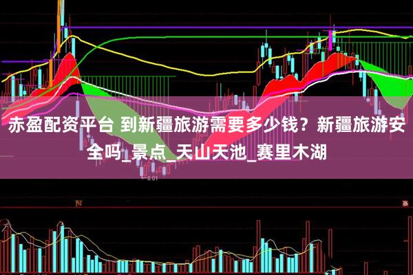 赤盈配资平台 到新疆旅游需要多少钱？新疆旅游安全吗_景点_天山天池_赛里木湖