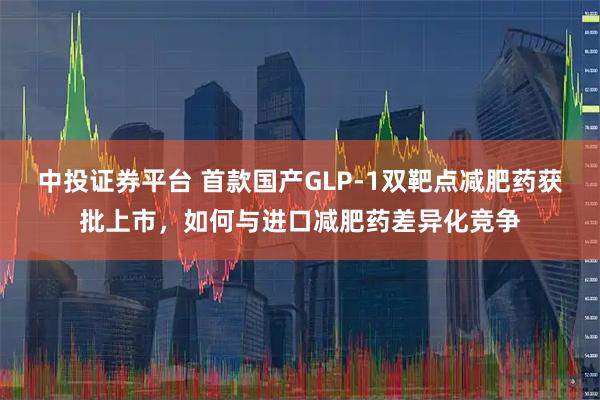 中投证券平台 首款国产GLP-1双靶点减肥药获批上市，如何与进口减肥药差异化竞争