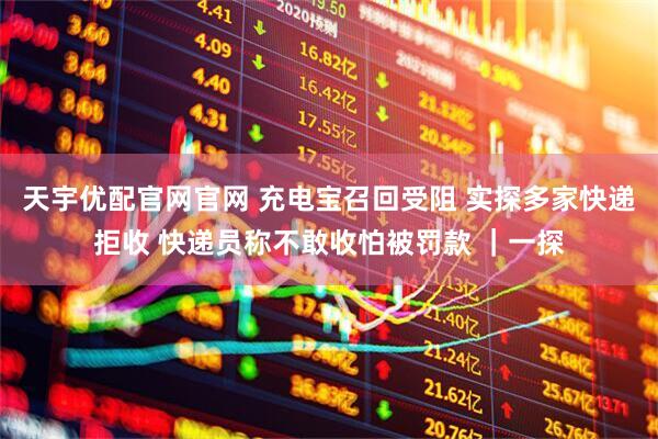 天宇优配官网官网 充电宝召回受阻 实探多家快递拒收 快递员称不敢收怕被罚款 ｜一探