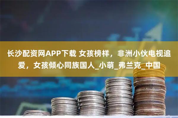 长沙配资网APP下载 女孩榜样，非洲小伙电视追爱，女孩倾心同族国人_小萌_弗兰克_中国