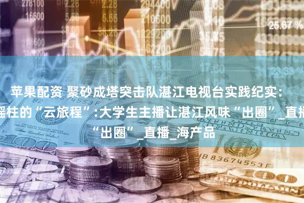 苹果配资 聚砂成塔突击队湛江电视台实践纪实： ——一捧瑶柱的“云旅程”:大学生主播让湛江风味“出圈”_直播_海产品