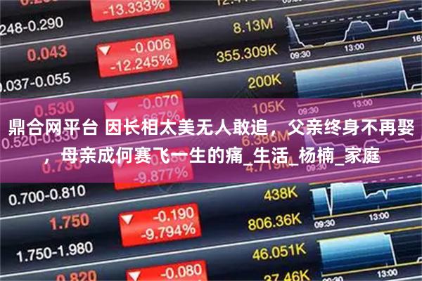 鼎合网平台 因长相太美无人敢追，父亲终身不再娶，母亲成何赛飞一生的痛_生活_杨楠_家庭