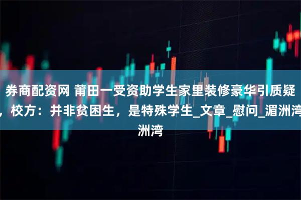 券商配资网 莆田一受资助学生家里装修豪华引质疑，校方：并非贫困生，是特殊学生_文章_慰问_湄洲湾