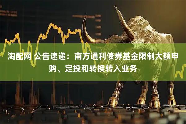 淘配网 公告速递：南方通利债券基金限制大额申购、定投和转换转入业务