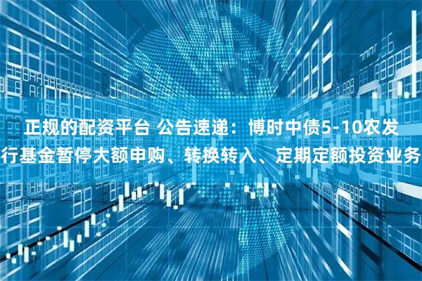 正规的配资平台 公告速递：博时中债5-10农发行基金暂停大额申购、转换转入、定期定额投资业务