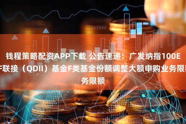 钱程策略配资APP下载 公告速递：广发纳指100ETF联接（QDII）基金F类基金份额调整大额申购业务限额