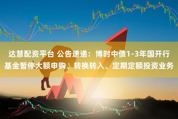 达慧配资平台 公告速递：博时中债1-3年国开行基金暂停大额申购、转换转入、定期定额投资业务