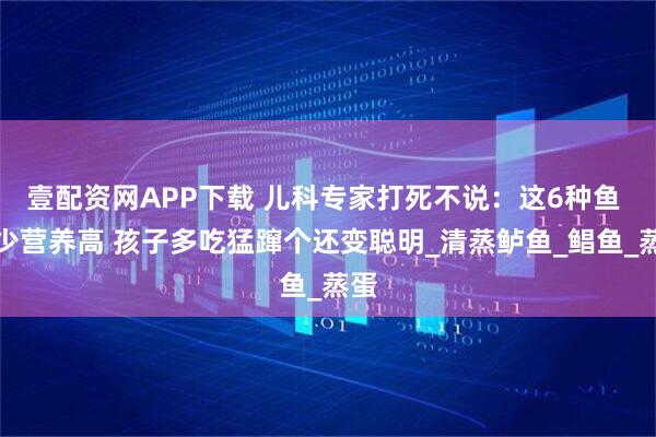 壹配资网APP下载 儿科专家打死不说：这6种鱼 刺少营养高 孩子多吃猛蹿个还变聪明_清蒸鲈鱼_鲳鱼_蒸蛋