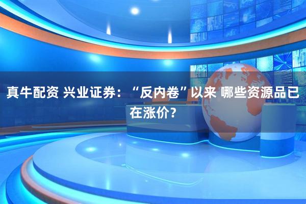 真牛配资 兴业证券：“反内卷”以来 哪些资源品已在涨价？