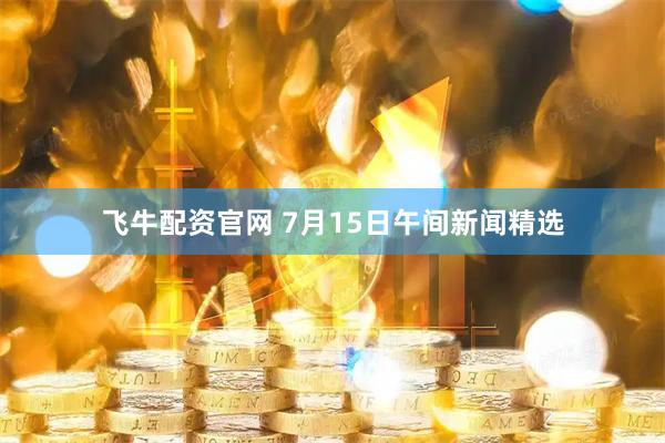 飞牛配资官网 7月15日午间新闻精选