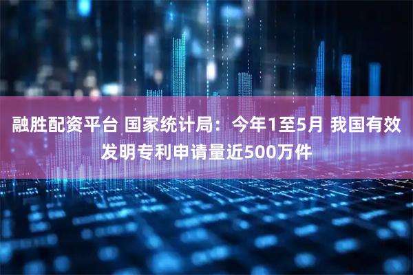 融胜配资平台 国家统计局：今年1至5月 我国有效发明专利申请量近500万件