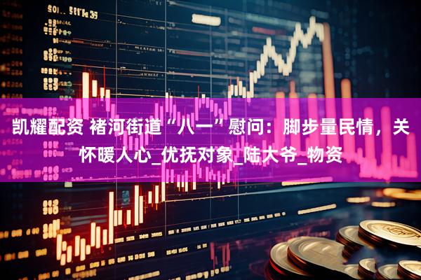 凯耀配资 褚河街道“八一”慰问：脚步量民情，关怀暖人心_优抚对象_陆大爷_物资