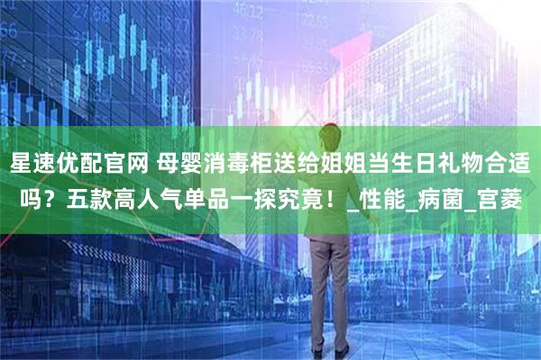 星速优配官网 母婴消毒柜送给姐姐当生日礼物合适吗？五款高人气单品一探究竟！_性能_病菌_宫菱