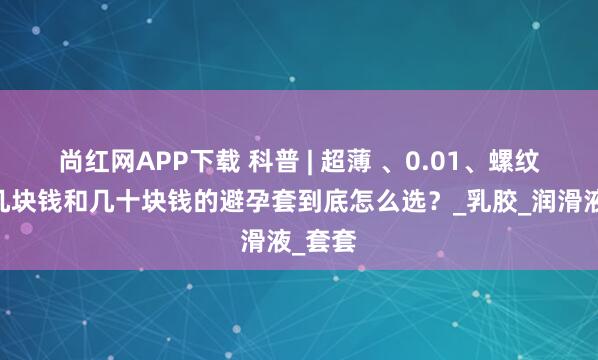 尚红网APP下载 科普 | 超薄 、0.01、螺纹……几块钱和几十块钱的避孕套到底怎么选？_乳胶_润滑液_套套