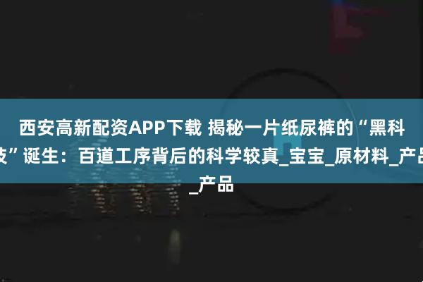 西安高新配资APP下载 揭秘一片纸尿裤的“黑科技”诞生：百道工序背后的科学较真_宝宝_原材料_产品