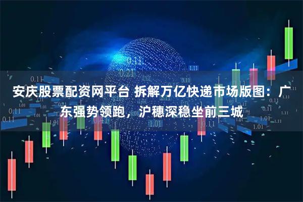 安庆股票配资网平台 拆解万亿快递市场版图：广东强势领跑，沪穗深稳坐前三城