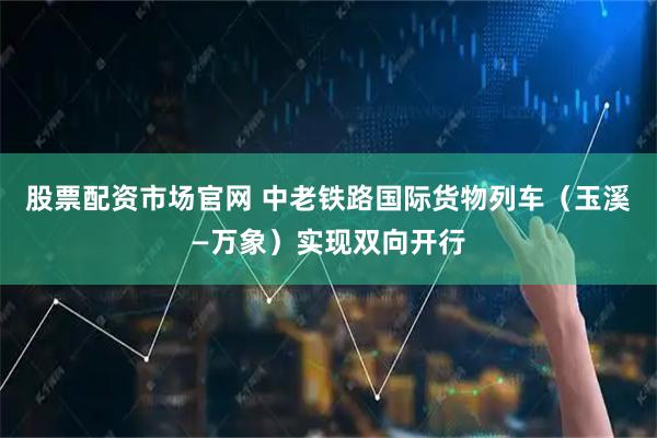 股票配资市场官网 中老铁路国际货物列车（玉溪—万象）实现双向开行
