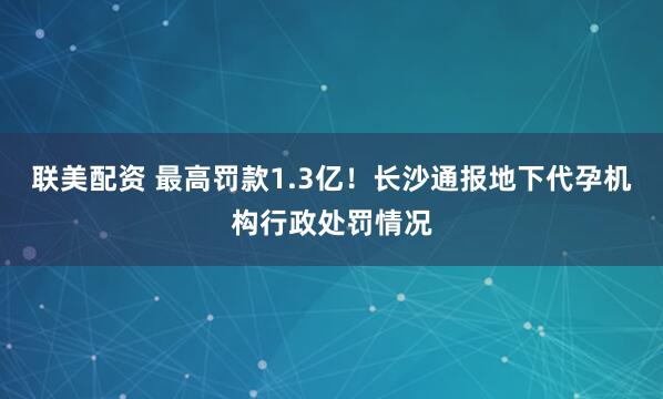 联美配资 最高罚款1.3亿！长沙通报地下代孕机构行政处罚情况