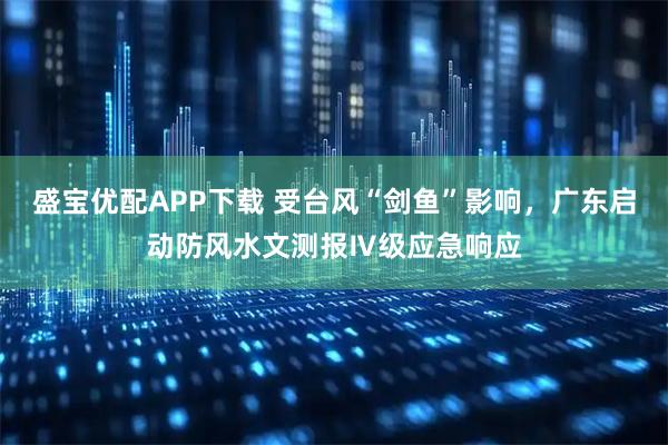 盛宝优配APP下载 受台风“剑鱼”影响，广东启动防风水文测报Ⅳ级应急响应