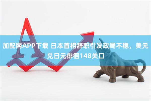 加配网APP下载 日本首相辞职引发政局不稳，美元兑日元徘徊148关口