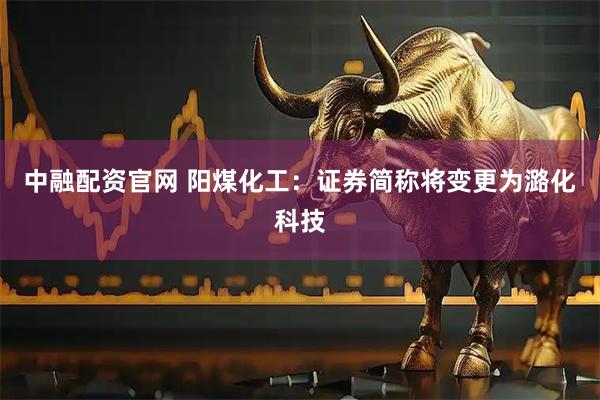 中融配资官网 阳煤化工：证券简称将变更为潞化科技
