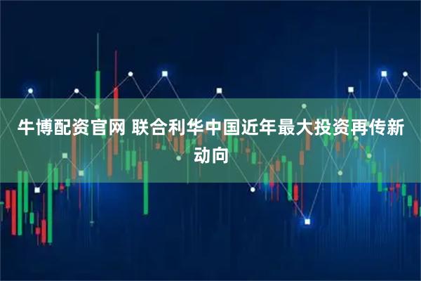 牛博配资官网 联合利华中国近年最大投资再传新动向
