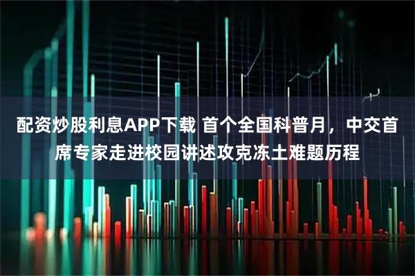 配资炒股利息APP下载 首个全国科普月，中交首席专家走进校园讲述攻克冻土难题历程