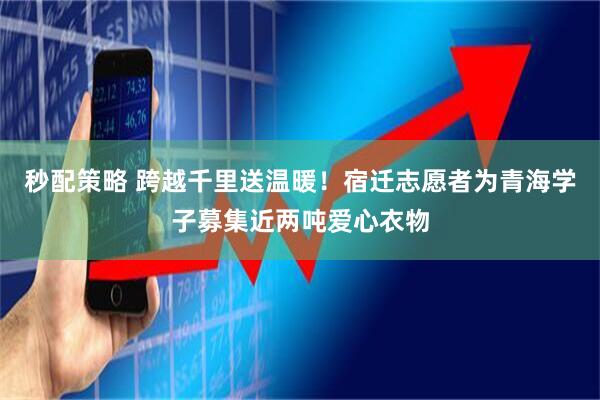 秒配策略 跨越千里送温暖！宿迁志愿者为青海学子募集近两吨爱心衣物