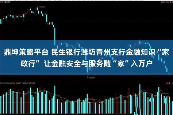 鼎坤策略平台 民生银行潍坊青州支行金融知识“家政行” 让金融安全与服务随“家”入万户