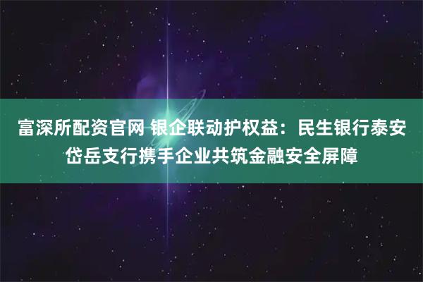 富深所配资官网 银企联动护权益：民生银行泰安岱岳支行携手企业共筑金融安全屏障