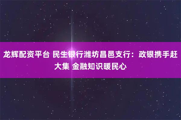 龙辉配资平台 民生银行潍坊昌邑支行：政银携手赶大集 金融知识暖民心