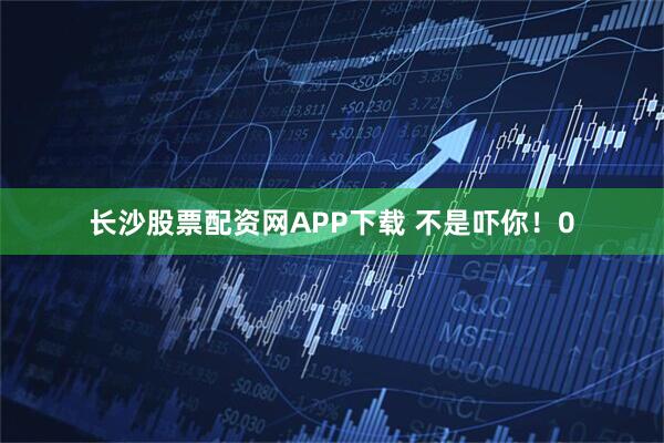 长沙股票配资网APP下载 不是吓你！0