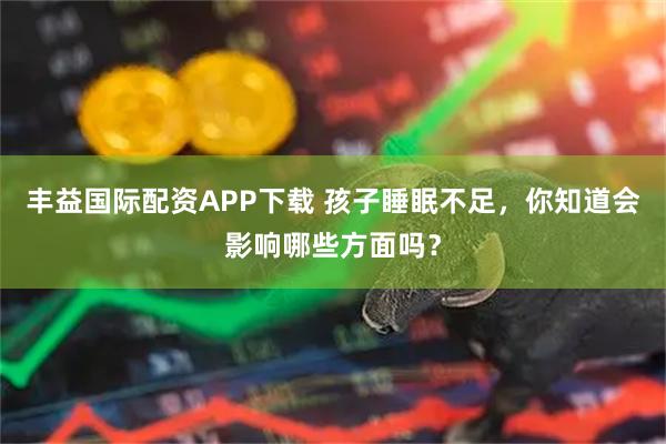 丰益国际配资APP下载 孩子睡眠不足，你知道会影响哪些方面吗？
