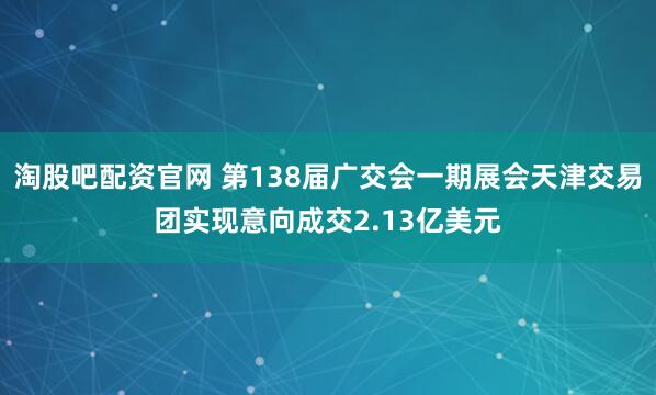 淘股吧配资官网 第138届广交会一期展会天津交易团实现意向成交2.13亿美元