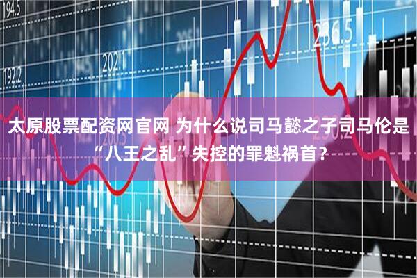 太原股票配资网官网 为什么说司马懿之子司马伦是“八王之乱”失控的罪魁祸首？