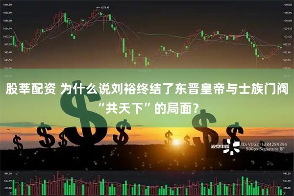 股莘配资 为什么说刘裕终结了东晋皇帝与士族门阀“共天下”的局面？