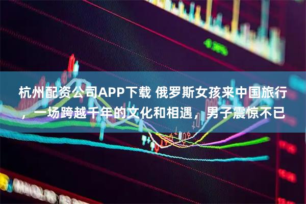 杭州配资公司APP下载 俄罗斯女孩来中国旅行，一场跨越千年的文化和相遇，男子震惊不已