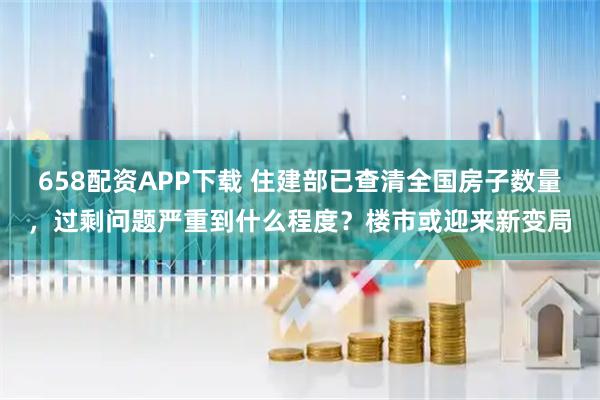 658配资APP下载 住建部已查清全国房子数量，过剩问题严重到什么程度？楼市或迎来新变局