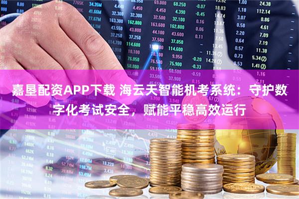 嘉垦配资APP下载 海云天智能机考系统：守护数字化考试安全，赋能平稳高效运行