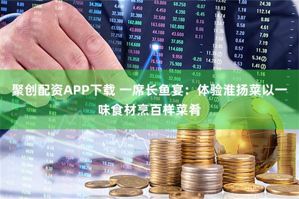 聚创配资APP下载 一席长鱼宴：体验淮扬菜以一味食材烹百样菜肴