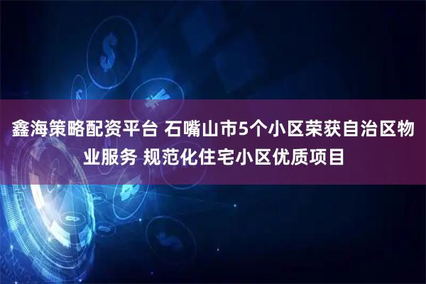 鑫海策略配资平台 石嘴山市5个小区荣获自治区物业服务 规范化住宅小区优质项目
