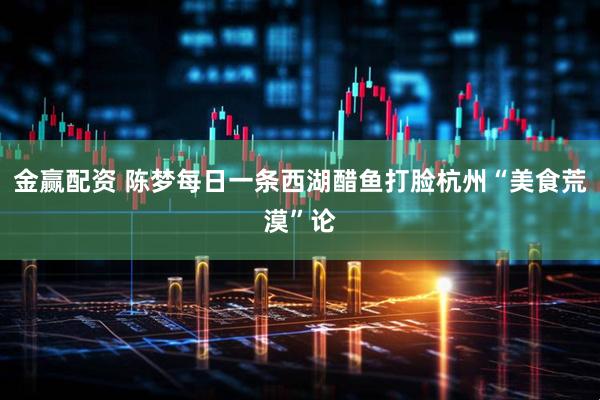 金赢配资 陈梦每日一条西湖醋鱼打脸杭州“美食荒漠”论