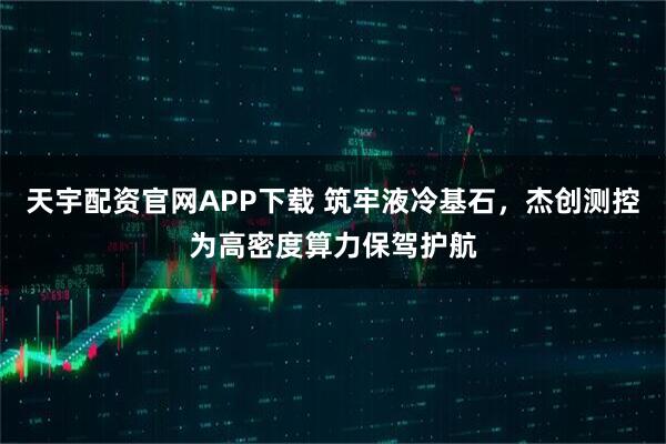 天宇配资官网APP下载 筑牢液冷基石，杰创测控为高密度算力保驾护航