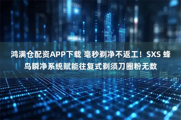 鸿满仓配资APP下载 毫秒剃净不返工！SXS 蜂鸟瞬净系统赋能往复式剃须刀圈粉无数