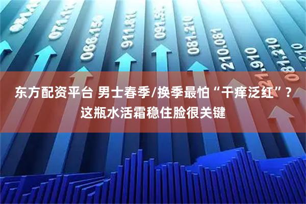 东方配资平台 男士春季/换季最怕“干痒泛红”？这瓶水活霜稳住脸很关键