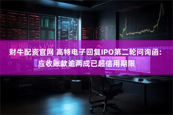 财牛配资官网 高特电子回复IPO第二轮问询函: 应收账款逾两成已超信用期限