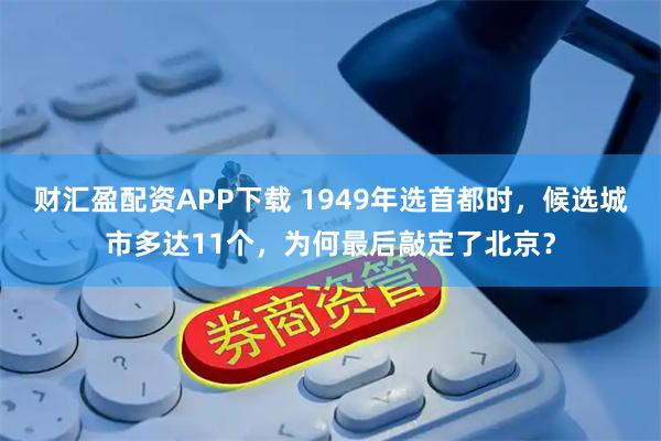 财汇盈配资APP下载 1949年选首都时，候选城市多达11个，为何最后敲定了北京？