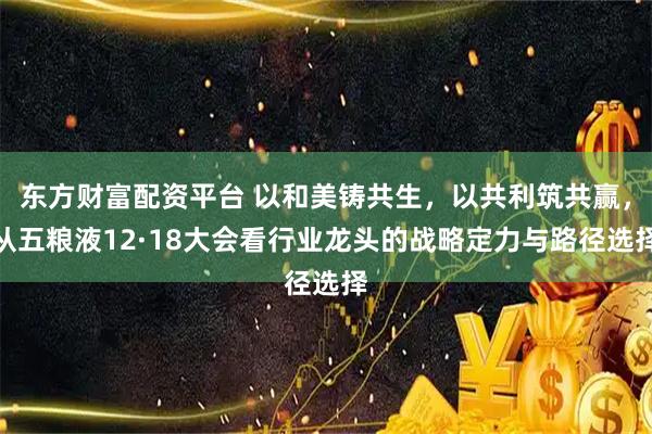 东方财富配资平台 以和美铸共生，以共利筑共赢，从五粮液12·18大会看行业龙头的战略定力与路径选择